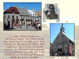 L’église Notre-Dame des Victoires, érigée dès 1688, est la plus ancienne construite avec de la pierre, en Amérique du Nord.  Elle brûla lors des bombardements anglais, en 1759 puis fut restaurée à deux reprises, en 1762 par Jean Baillargé et en 1816 par François Baillargé qui en modifia l’extérieur. 