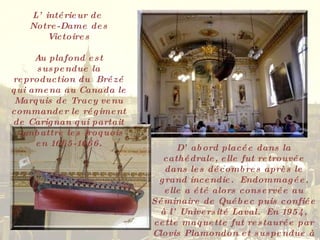L’intérieur de  Notre-Dame des Victoires Au plafond est suspendue la reproduction du  Brézé qui amena au Canada le Marquis de Tracy venu commander le régiment de Carignan qui partait combattre les Iroquois en 1665-1666. D’abord placée dans la cathédrale, elle fut retrouvée dans les décombres après le grand incendie.  Endommagée, elle a été alors conservée au Séminaire de Québec puis confiée à l’Université Laval.  En 1954, cette maquette fut restaurée par Clovis Plamondon et suspendue à l’endroit actuel  en septembre 1955. 