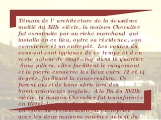 Témoin de l’architecture de la deuxième moitié du XIIIe siècle, la maison Chevalier fut construite par un riche marchand  qui installa en ce lieu, outre sa résidence, son commerce et un entrepôt.  Les voûtes du sous-sol sont typiques de ce temps et il en reste autour de vingt-cinq  dans le quartier.  Sans piliers, elles facilitent le rangement et la pierre conserve les lieux entre 12 et 14 degrés, facilitant la conservation.  Ce furent aussi de bons abris lors des bombardements anglais.  A la fin du XVIIIe siècle, la maison Chevalier fut transformée en Hôtel, le  « le London Coffee House ». En 1960, sa restauration fut entreprise avec les deux maisons voisines datant du XVIIe siècle. 