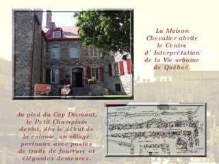 La Maison Chevalier abrite le Centre d’Interprétation de la Vie urbaine de Québec. Au pied du Cap Diamant, le Petit Champlain devint, dès le début de la colonie, un village portuaire avec postes de traite de fourrure et élégantes demeures. 