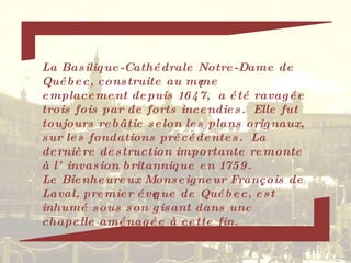 La Basilique-Cathédrale Notre-Dame de Québec, construite au même emplacement depuis 1647,  a été ravagée trois fois par de forts incendies.  Elle fut toujours rebâtie selon les plans orignaux, sur les fondations précédentes.  La dernière destruction importante remonte à l’invasion britannique en 1759. Le Bienheureux Monseigneur François de Laval, premier évêque de Québec, est inhumé sous son gisant dans une chapelle aménagée à cette fin. 