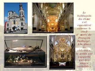 Le baldaquin du chœur est considéré comme le chef-d’œuvre de  François Baillargé.  A la place de colonnes, le poids est supporté par des anges cariatides. 