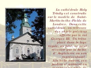 La cathédrale Holy Trinity est construite sur le modèle de  Saint-Martin-in-the-Fields de Londres.  Dans cette cathédrale, on retrouve des objets précieux offerts par le roi Georges III.  Un trône placé dans la loge royale, au jubé, ne peut recevoir que la Reine d’Angleterre ou son représentant!  A la belle saison, ses jardins s’animent en recevant les étals de divers artisans et artistes. 