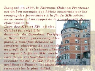 Inauguré en 1893, le Fairmont Château Frontenac est un bon exemple des hôtels construits par les compagnies ferroviaires à la fin du XIXe siècle.  Ils se voulaient un rappel de la somptuosité des châteaux de la  Loire des XIVe et XVe  siècles.  Celui-ci fut érigé à la  demande  du  Canadien  Pacifique.  « Bruce Price  qui en conçut les  plans, a toutefois délaissé la  symétrie  classique de ses modèles  au profit de  l’éclectisme pittoresque  en vogue à la fin du XIXe  siècle ».  Lors de sa  restauration, dans la  seconde moitié  du XXe siècle, les  architectes Painter  et Maxwell  ont  su respecter le plan  initial. 