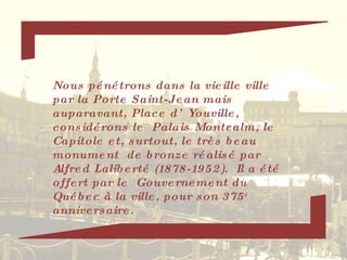 Nous pénétrons dans la vieille ville par la Porte Saint-Jean mais auparavant, Place d’Youville, considérons le  Palais Montcalm, le Capitole et, surtout, le très beau monument  de bronze réalisé par Alfred Laliberté (1878-1952).  Il a été offert par le  Gouvernement du Québec à la ville, pour son 375 e  anniversaire. 