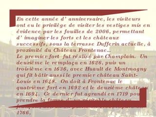 En cette année d’anniversaire, les visiteurs ont eu le privilège de visiter les vestiges mis en évidence par les fouilles de 2006, permettant d’imaginer les forts et les châteaux successifs, sous la terrasse Dufferin actuelle, à proximité du Château Frontenac… Le premier fort  fut réalisé par Champlain.  Un deuxième le remplaça en 1626, puis un troisième en 1636, avec Huault de Montmagny qui fit bâtir aussi le premier château Saint-Louis en 1648.  On doit à Frontenac le quatrième fort en 1692 et le deuxième château en 1694.  Ce dernier fut agrandi en 1719 pour prendre la forme d’un véritable château français, détruit en partie en 1759, réparé en  1766,  puis en 1808  par Craig. Enfin, il fut incendié en  1834.  