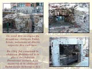Ce sont des vestiges du deuxième château Saint-Louis, notamment divers aspects des cuisines. En 1784 fut construit le château Haldimand à la place du château Frontenac actuel. A ce moment-là le château Saint-Louis hébergea des services administratifs. 