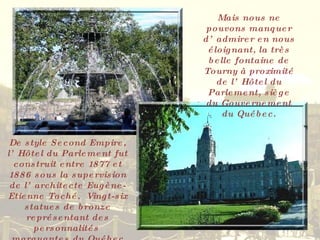 Mais nous ne pouvons manquer d’admirer en nous éloignant, la très belle fontaine de Tourny à proximité de l’Hôtel du Parlement, siège du Gouvernement du Québec. De style Second Empire, l’Hôtel du Parlement fut construit entre 1877 et 1886 sous la supervision de l’architecte Eugène-Etienne Taché.  Vingt-six statues de bronze représentant des personnalités  marquantes du Québec ornent la façade principale. 