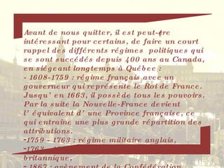 Avant de nous quitter, il est peut-être intéressant pour certains, de faire un court rappel des différents régimes  politiques qui se sont succédés depuis 400 ans au Canada, en siégeant longtemps à Québec : - 1608-1759 : régime français avec un gouverneur qui représente le Roi de France.  Jusqu’en 1663, il possède tous les pouvoirs.  Par la suite la Nouvelle-France devient l’équivalent d’une Province française, ce qui entraîne une plus grande répartition des attributions. 1759 - 1763 : régime militaire anglais, 1763 - 1867  : après le traité de Paris, régime britannique, 1867 : avènement de la Confédération. 