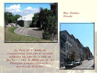 Rue Sainte-Ursule Le Parc de l’Artillerie commémore 250 ans d’activité militaire au cœur de la ville de Québec .  Dès  le XVIIe siècle, les Français y implantèrent des postes de défense. 