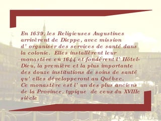 En 1639, les Religieuses Augustines arrivèrent de Dieppe, avec mission d’organiser des services de santé dans la colonie.  Elles installèrent leur monastère en 1644 et fondèrent l’Hôtel-Dieu, la première et la plus importante des douze institutions de soins de santé qu’elles développeront au Québec. Ce monastère est l’un des plus anciens de la Province, typique  de ceux du XVIIIe siècle 