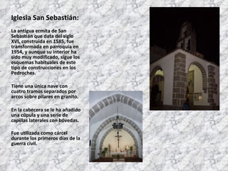 Iglesia San Sebastián: La antigua ermita de San Sebastián que data del siglo XVI, construida en 1585, fue transformada en parroquia en 1954, y aunque su interior ha sido muy modificado, sigue los esquemas habituales de este tipo de construcciones en los Pedroches. Tiene una única nave con cuatro tramos separados por arcos sobre pilares en granito. En la cabecera se le ha añadido una cúpula y una serie de capillas laterales con bóvedas. Fue utilizada como cárcel durante los primeros días de la guerra civil. 