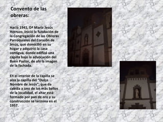 Convento de las obreras: Hacia 1941, Dª María Jesús Herruzo, inició la fundación de la Congregación de las Obreras Parroquiales del Corazón de Jesús, que domicilió en su hogar y adquirió la casa contigua, donde edificó una capilla bajo la advocación del Buen Pastor, de ahí la imagen de la fachada. En el interior de la capilla se alza la capilla del “Dulce Nombre de Jesús”, que da cabida a uno de los más bellos de la localidad, el altar está formado por pan de oro y su construcción se termina en el 1957. 