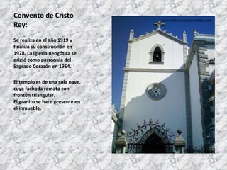Convento de Cristo Rey: Se realiza en el año 1919 y finaliza su construcción en 1928. La iglesia neogótica se erigió como parroquia del Sagrado Corazón en 1954.  El templo es de una sola nave, cuya fachada remata con frontón triangular. El granito se hace presente en el inmueble. 