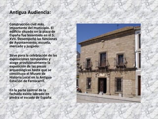 Antigua Audiencia: Construcción civil más importante del municipio. El edificio situado en la plaza de España fue levantado en el S. XVII. Desempeñó las funciones de Ayuntamiento, escuela, mercado y juzgado. Sirve para la celebración de las exposiciones temporales y acoge provisionalmente la exposición de las piezas arqueológicas hasta que se constituya el Museo de Historia Local en la Antigua Estación de Ferrocarril. En la parte central de la fachada existe labrado en piedra el escudo de España . 