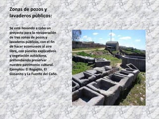 Zonas de pozos y lavaderos públicos: Se está llevando a cabo un proyecto para la recuperación de tres zonas de pozos y lavaderos públicos, con el fin de hacer ecomuseos al aire libre, con paneles explicativos y vegetación autóctona, pretendiendo preservar nuestro patrimonio cultural. Ejemplos: El Regajito, El Gusanito y La Fuente del Caño. 