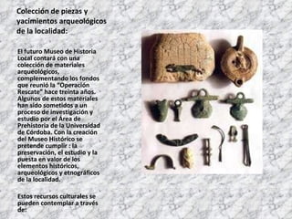 Colección de piezas y yacimientos arqueológicos de la localidad: El futuro Museo de Historia Local contará con una colección de materiales arqueológicos, complementando los fondos que reunió la “Operación Rescate” hace treinta años. Algunos de estos materiales han sido sometidos a un proceso de investigación y estudio por el Área de Prehistoria de la Universidad de Córdoba. Con la creación del Museo Histórico se pretende cumplir : la preservación, el estudio y la puesta en valor de los elementos históricos, arqueológicos y etnográficos de la localidad. Estos recursos culturales se pueden contemplar a través de: 