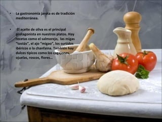 La gastronomía jarota es de tradición mediterránea. El aceite de oliva es el principal protagonista en nuestros platos. Hay recetas como el salmorejo,  las migas “tostás”, el ajo “migao”, los surtidos ibéricos o la chanfaina. También hay dulces típicos como los cagajones, ojuelas, roscos, flores… 