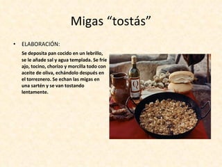 Migas “tostás” ELABORACIÓN:  Se deposita pan cocido en un lebrillo, se le añade sal y agua templada. Se fríe ajo, tocino, chorizo y morcilla todo con aceite de oliva, echándolo después en el torreznero. Se echan las migas en una sartén y se van tostando lentamente.  