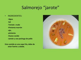 Salmorejo “jarote” INGREDIENTES: - Agua. -Sal -Tomate  crudo -Pimiento morrón -ajo,  -pimienta -Huevo cocido -Jamón y una pechuga de pollo Esta comida es una sopa fría, debe de estar fuerte y salada. 