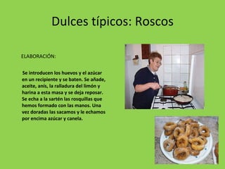 Dulces típicos: Roscos ELABORACIÓN:  Se introducen los huevos y el azúcar en un recipiente y se baten. Se añade, aceite, anís, la ralladura del limón y harina a esta masa y se deja reposar. Se echa a la sartén las rosquillas que hemos formado con las manos. Una vez doradas las sacamos y le echamos por encima azúcar y canela. 