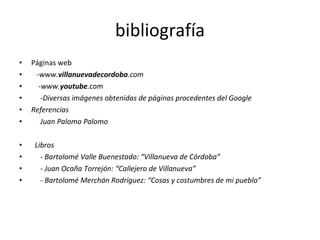 bibliografía Páginas web - www. villanuevadecordoba .com -www. youtube .com -Diversas imágenes obtenidas de páginas procedentes del Google Referencias Juan Palomo Palomo Libros - Bartolomé Valle Buenestado: “Villanueva de Córdoba” - Juan Ocaña Torrejón: “Callejero de Villanueva” - Bartolomé Merchán Rodríguez: “Cosas y costumbres de mi pueblo” 