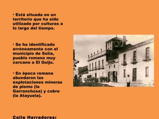Está situada en un territorio que ha sido utilizado por culturas a lo largo del tiempo. Se ha identificado erróneamente con el municipio de Solía, pueblo romano muy cercano a El Guijo. En época romana abundaron las explotaciones mineras de plomo (la Garranchosa) y cobre (la Atayuela). Calle Herradores: 1920 