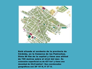 Está situada al nordeste de la provincia de Córdoba, en la Comarca de los Pedroches. Dista 90 Km de la capital y tiene una altitud de 725 metros sobre el nivel del mar .  Su extensión superficial es de 427 km² y tiene una densidad de 22,8 hab/km². Sus coordenadas geográficas son 38º 19' N, 4º 37' O.  -Vías de acceso:  A-421  y  A-423 