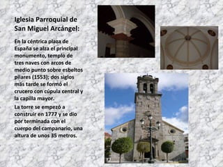 Iglesia Parroquial de San Miguel Arcángel: En la céntrica plaza de España se alza el principal monumento, templo de tres naves con arcos de medio punto sobre esbeltos pilares (1553); dos siglos más tarde se formó el crucero con cúpula central y la capilla mayor.  La torre se empezó a construir en 1777 y se dio por terminada con el cuerpo del campanario, una altura de unos 35 metros. 