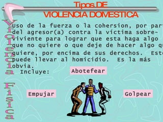 Tipos DE VIOLENCIA DOMESTICA Violencia Fisica Uso de la fuerza o la cohersion, por parte del agresor(a) contra la víctima sobre- viviente para lograr que esta haga algo que no quiere o que deje de hacer algo que quiere, por encima de sus derechos.  Esto puede llevar al homicidio.  Es la más  obvia. Incluye: Abotefear Empujar Golpear 