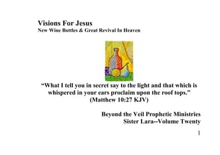 Visions For Jesus
New Wine Bottles & Great Revival In Heaven




 “What I tell you in secret say to the light and that which is
   whispered in your ears proclaim upon the roof tops.”
                    (Matthew 10:27 KJV)

                          Beyond the Veil Prophetic Ministries
                                 Sister Lara--Volume Twenty
                                                                 1
 