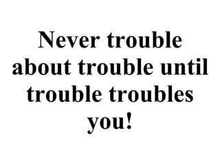 Never trouble about trouble until trouble troubles you! 