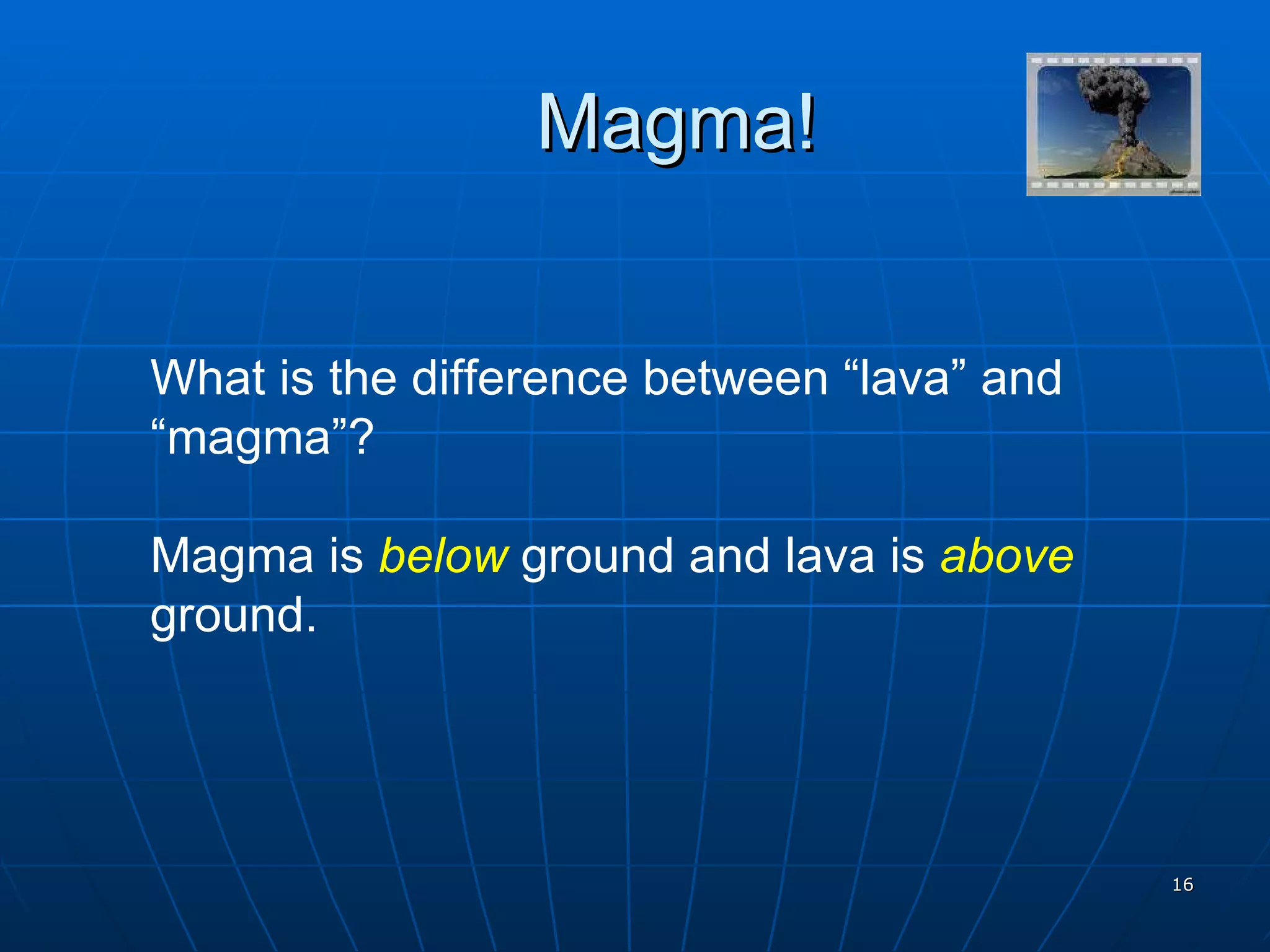 Magma! What is the difference between “lava” and “magma”?  Magma is  below  ground and lava is  above  ground. 