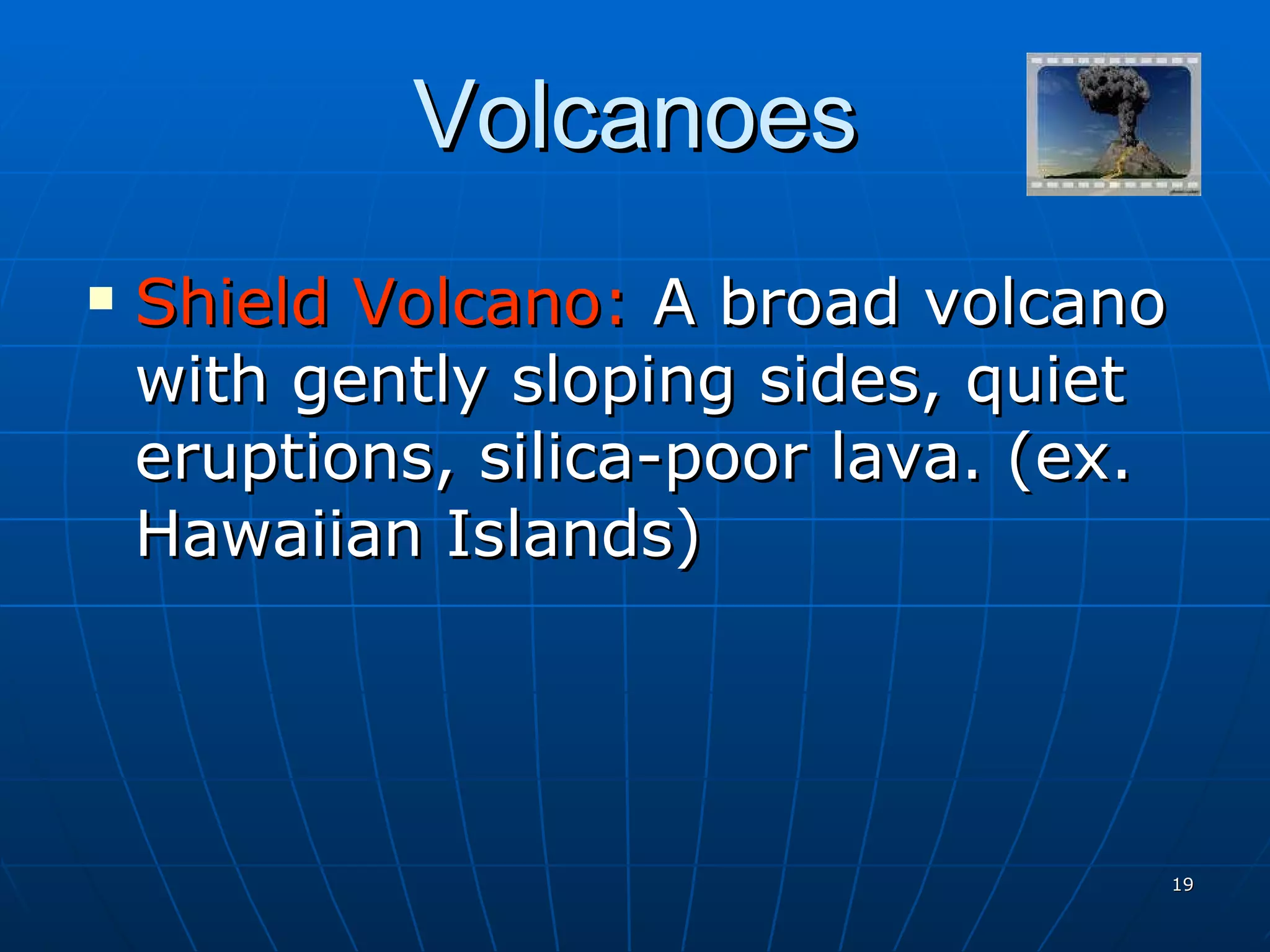 Volcanoes Shield Volcano:  A broad volcano with gently sloping sides, quiet eruptions, silica-poor lava. (ex. Hawaiian Islands) 