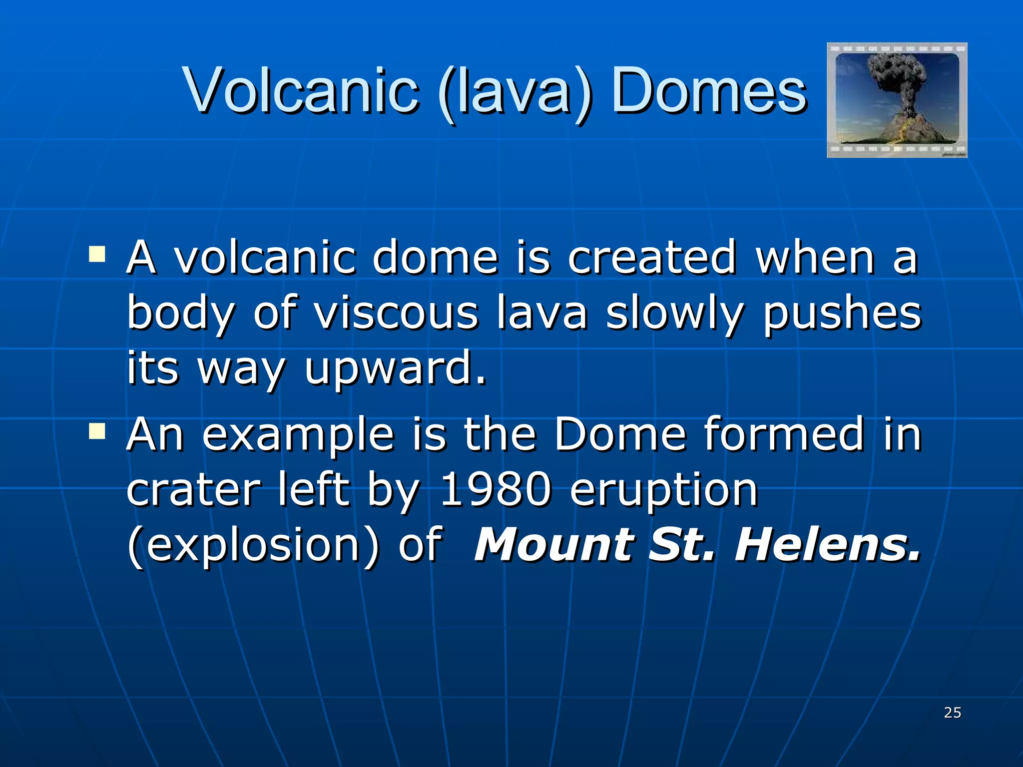Volcanic (lava) Domes A volcanic dome is created when a body of viscous lava slowly pushes its way upward. An example is the Dome formed in crater left by 1980 eruption (explosion) of  Mount St. Helens. 