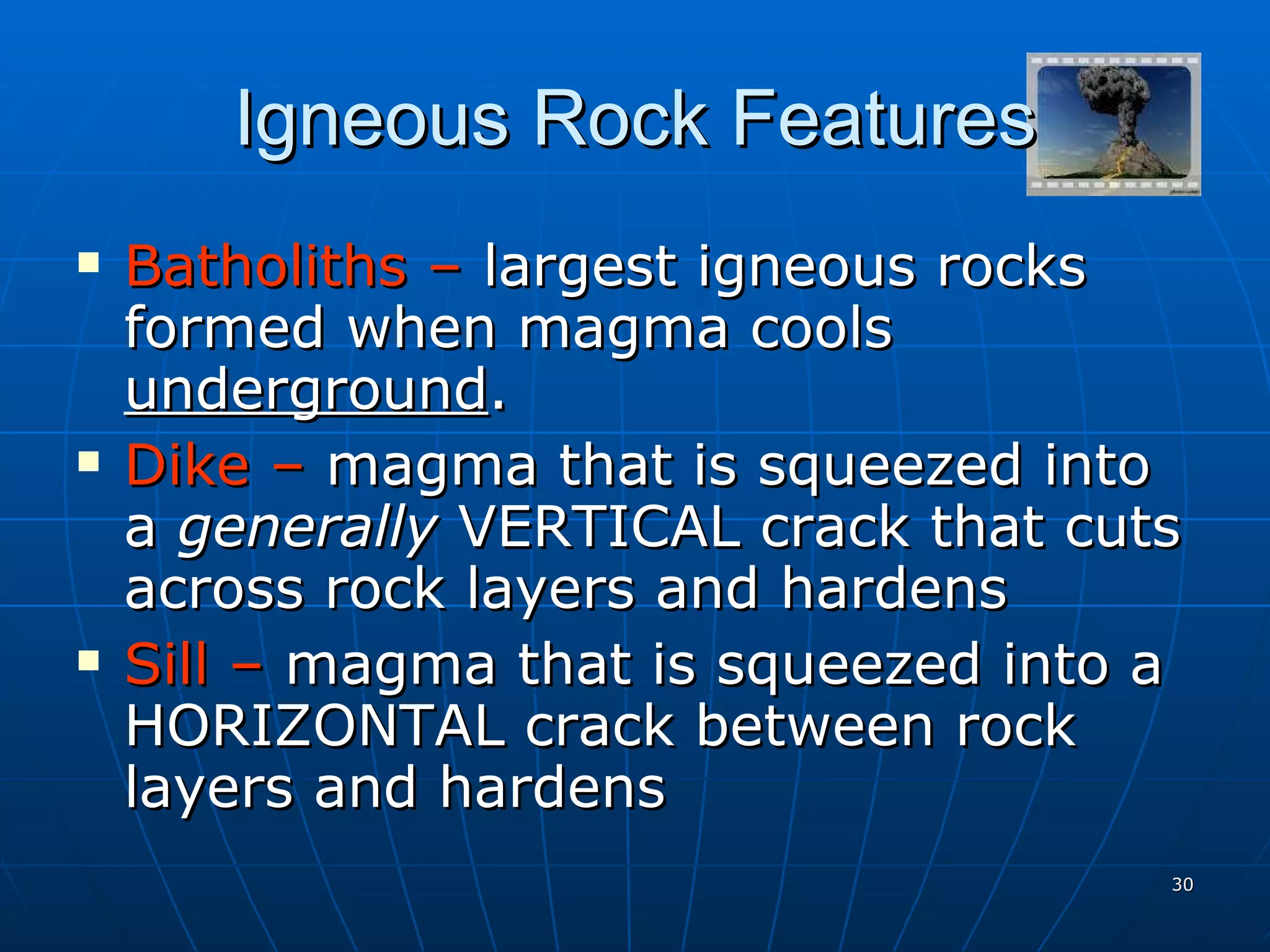Igneous Rock Features Batholiths –  largest igneous rocks formed when magma cools  underground . Dike –  magma that is squeezed into a  generally  VERTICAL crack that cuts across rock layers and hardens Sill –  magma that is squeezed into a HORIZONTAL crack between rock layers and hardens 