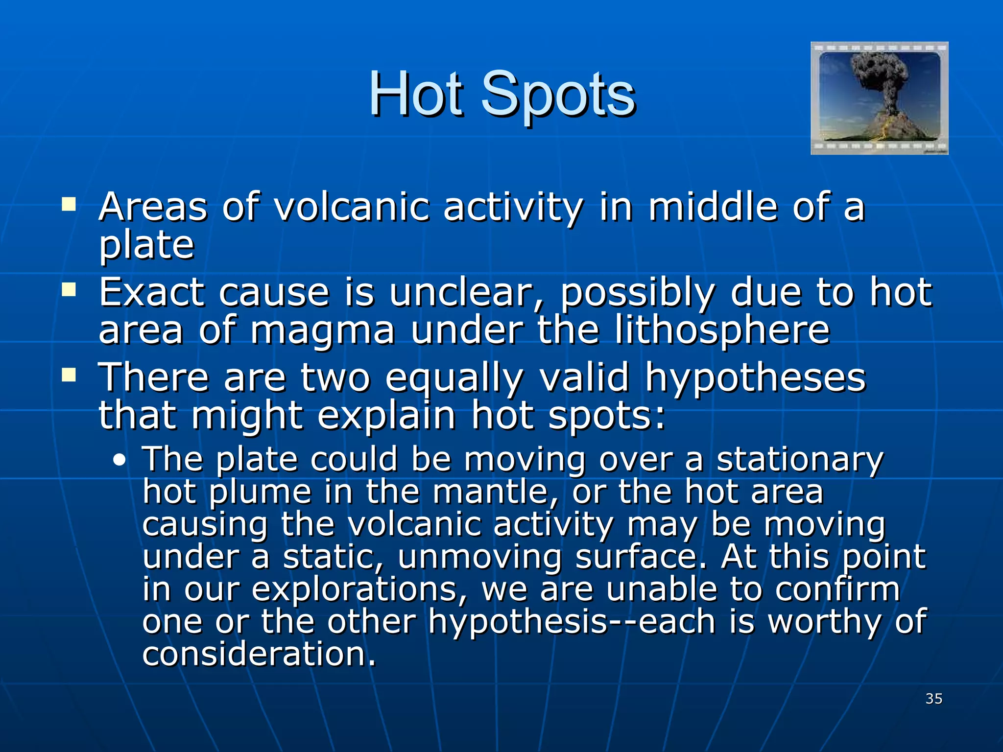 Hot Spots Areas of volcanic activity in middle of a plate Exact cause is unclear, possibly due to hot area of magma under the lithosphere There are two equally valid hypotheses that might explain hot spots: The plate could be moving over a stationary hot plume in the mantle, or the hot area causing the volcanic activity may be moving under a static, unmoving surface. At this point in our explorations, we are unable to confirm one or the other hypothesis--each is worthy of consideration. 