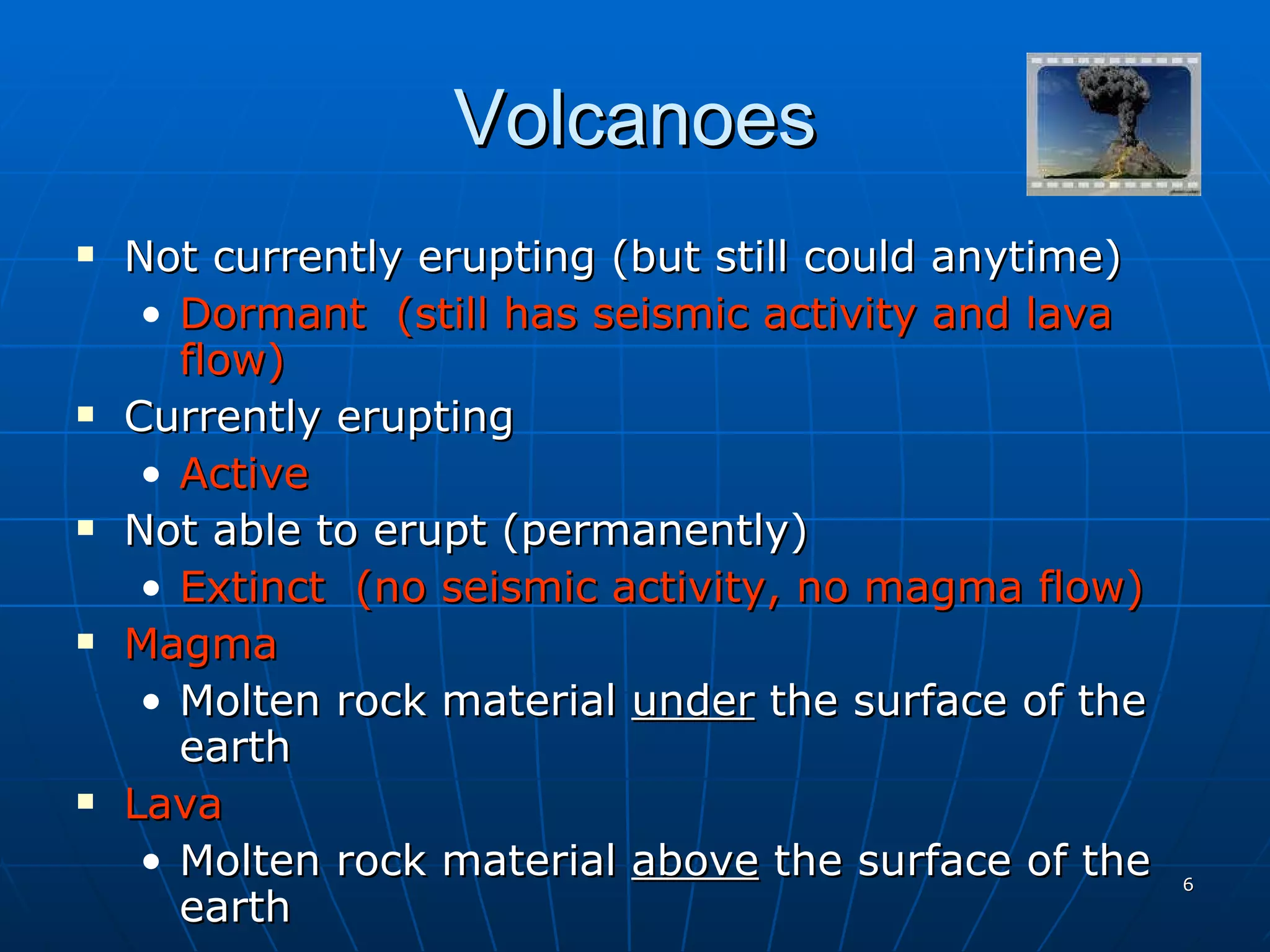 Volcanoes Not currently erupting (but still could anytime) Dormant  (still has seismic activity and lava flow) Currently erupting Active Not able to erupt (permanently) Extinct  (no seismic activity, no magma flow) Magma Molten rock material  under  the surface of the earth Lava Molten rock material  above  the surface of the earth 