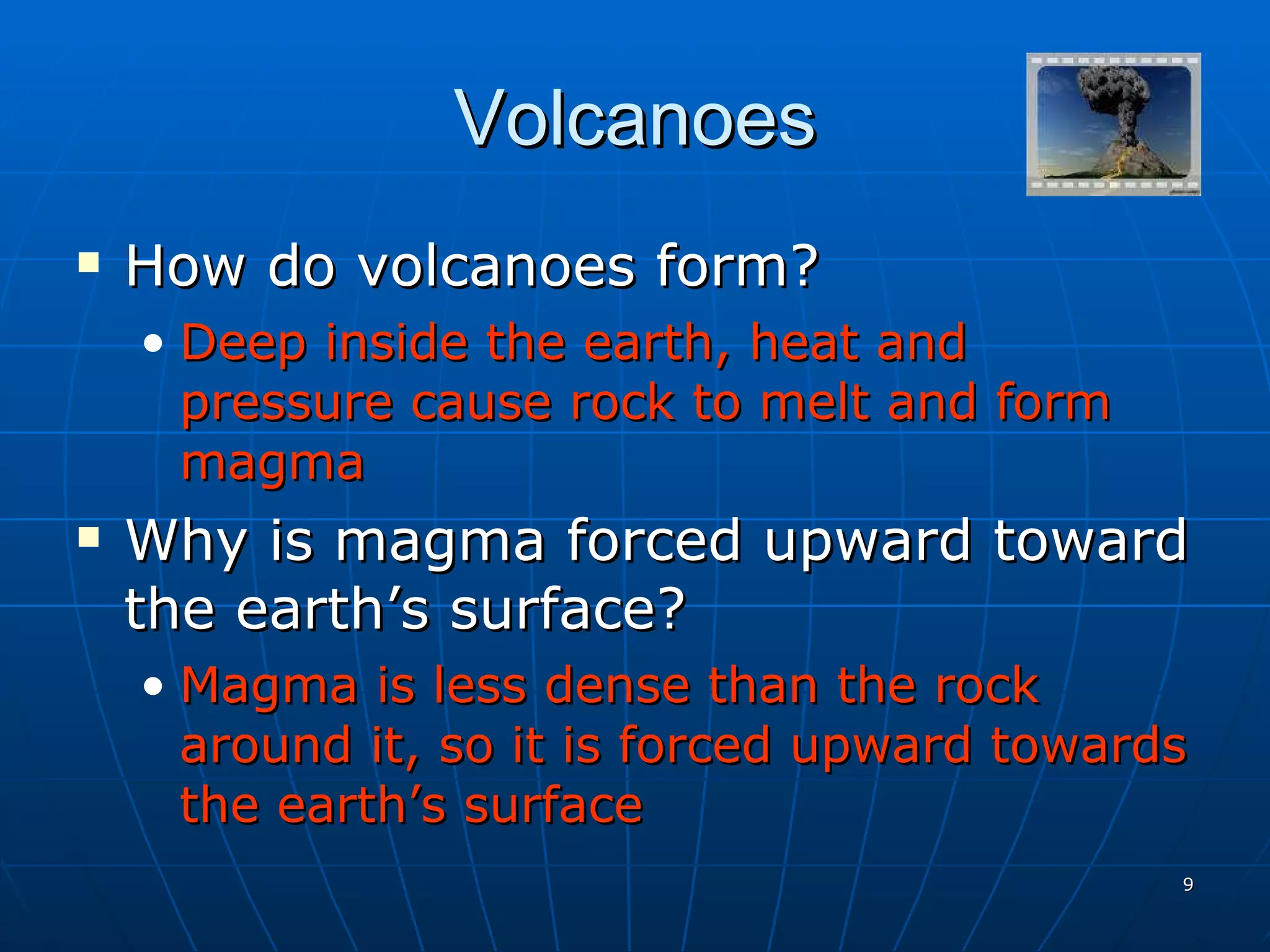Volcanoes How do volcanoes form? Deep inside the earth, heat and pressure cause rock to melt and form magma Why is magma forced upward toward the earth’s surface? Magma is less dense than the rock around it, so it is forced upward towards the earth’s surface 