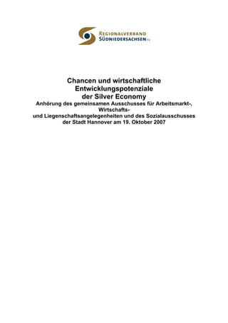 Chancen und wirtschaftliche
              Entwicklungspotenziale
                der Silver Economy
 Anhörung des gemeinsamen Ausschusses für Arbeitsmarkt-,
                       Wirtschafts-
und Liegenschaftsangelegenheiten und des Sozialausschusses
          der Stadt Hannover am 19. Oktober 2007
 