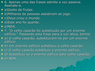 6. Apenas uma das frases admite a voz passiva. Assinale-a.  a)Gosto de frutas. b)Milhares de pessoas assistiram ao jogo. c)Deus criou o mundo. d)Este ano foi quente. e)NDA. 7. "O velho casarão foi substituído por um enorme edifício." Passando esta frase para a voz ativa, temos: a) O velho casarão, substituíram-no por um enorme edifício b) Um enorme edifício substituiu o velho casarão. c) O velho casarão substituiu o enorme edifício. d) Substituiu-se o enorme edifício pelo velho casarão. e) NDA. 