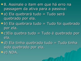 8. Assinale o item em que há erro na passagem da ativa para a passiva: a) Ela quebrará tudo = Tudo será quebrado por ela. b) Ela quebrara tudo = Tudo foi quebrado por ela. c)Ela quebra tudo = Tudo é quebrado por ela. d) Ela tinha quebrado tudo = Tudo tinha sido quebrado por ela. e) NDA. 