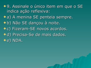 9. Assinale o único item em que o SE indica ação reflexiva: a) A menina SE penteia sempre. b) Não SE dançou à noite. c) Fizeram-SE novos acordos. d) Precisa-Se de mais dados. e) NDA. 