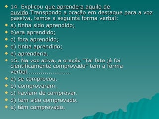 14. Explicou  que aprendera aquilo de ouvido .Transpondo a oração em destaque para a voz passiva, temos a seguinte forma verbal: a) tinha sido aprendido; b)era aprendido; c) fora aprendido; d) tinha aprendido; e) aprenderia. 15. Na voz ativa, a oração "Tal fato já foi cientificamente comprovado" tem a forma verbal...................... a)  se comprovou.  b)  comprovaram.  c) haviam  de  comprovar .  d)  tem  sido  comprovado .  e)   têm comprovado . 