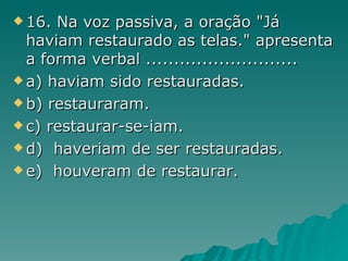 16. Na voz passiva, a oração "Já haviam restaurado as telas." apresenta a forma verbal ...........................  a) haviam  sido restauradas. b) restauraram . c)  restaurar-se -iam. d)  haveriam de ser restauradas.  e)  houveram de restaurar. 