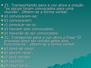 21. Transportando para a voz ativa a oração “os sócios foram convocados para uma reunião”. Obtém-se a forma verbal: a) convocaram-se; b) convocaram; c) convocar-se-ia; d) haviam sido convocados; e) haverão de ser convocados. 22. Transpondo para a voz ativa a frase “O processo deve ser revisto pelos dois funcionários”, obtém-se a forma verbal: a) deve-se rever;  b) devem rever;  c) será revisto; d) reverão; e) rever-se-á. 