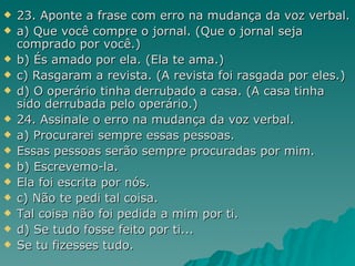 23. Aponte a frase com erro na mudança da voz verbal. a) Que você compre o jornal. (Que o jornal seja comprado por você.) b) És amado por ela. (Ela te ama.) c) Rasgaram a revista. (A revista foi rasgada por eles.) d) O operário tinha derrubado a casa. (A casa tinha sido derrubada pelo operário.) 24. Assinale o erro na mudança da voz verbal. a) Procurarei sempre essas pessoas. Essas pessoas serão sempre procuradas por mim. b) Escrevemo-la. Ela foi escrita por nós. c) Não te pedi tal coisa. Tal coisa não foi pedida a mim por ti. d) Se tudo fosse feito por ti... Se tu fizesses tudo. 