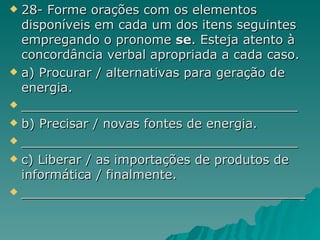 28- Forme orações com os elementos disponíveis em cada um dos itens seguintes empregando o pronome  se . Esteja atento à concordância verbal apropriada a cada caso. a) Procurar / alternativas para geração de energia. ___________________________________ b) Precisar / novas fontes de energia. ___________________________________ c) Liberar / as importações de produtos de informática / finalmente. ____________________________________ 