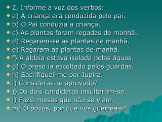 2. Informe a voz dos verbos: a) A criança era conduzida pelo pai. b) O Pai conduzia a criança. c) As plantas foram regadas de manhã. d) Regaram-se as plantas de manhã. e) Regaram as plantas de manhã. f) A aldeia estava isolada pelas águas. g) O preso ia escoltado pelos guardas. h) Sacrifiquei-me por Jupira. i) Consideras-te aprovado? j) Os dois candidatos insultaram-se. l) Fazia meses que não se viam. m) Ó povos, por que vos guerreais? 