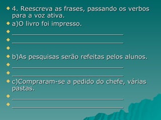 4. Reescreva as frases, passando os verbos para a voz ativa. a)O livro foi impresso. ____________________________ ____________________________ b)As pesquisas serão refeitas pelos alunos.  ____________________________ ____________________________ c)Compraram-se a pedido do chefe, várias pastas. ____________________________ ____________________________ 